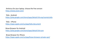 Antivirus for your laptop. choose the free version
https://www.avast.com/
Tella - Android
https://play.google.com/store/apps/details?id=org.hzontal.tella
Tella – iPhone
https://apps.apple.com/us/app/tella-document
Brave Browser for Android
https://play.google.com/store/apps/details?id=com
Brave Browser for iPhone
https://apps.apple.com/us/app/brave-browser-private-vpn/
 