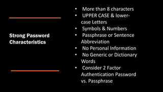 • More than 8 characters
• UPPER CASE & lower-
case Letters
• Symbols & Numbers
• Passphrase or Sentence
Abbreviation
• No Personal Information
• No Generic or Dictionary
Words
• Consider 2 Factor
Authentication Password
vs. Passphrase
Strong Password
Characteristics
 