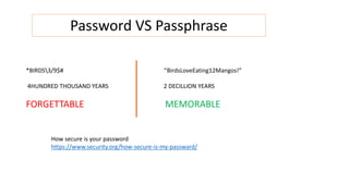 Password VS Passphrase
*BIRDS3/9$#
4HUNDRED THOUSAND YEARS
FORGETTABLE
‘’BirdsLoveEating12Mangos!”
2 DECILLION YEARS
MEMORABLE
How secure is your password
https://www.security.org/how-secure-is-my-passward/
 