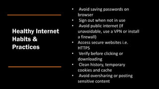 Healthy Internet
Habits &
Practices
• Avoid saving passwords on
browser
• Sign out when not in use
• Avoid public internet (If
unavoidable, use a VPN or install
a firewall)
• Access secure websites i.e.
HTTPS
• Verify before clicking or
downloading
• Clean history, temporary
cookies and cache
• Avoid oversharing or posting
sensitive content
 