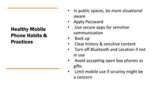 Healthy Mobile
Phone Habits &
Practices
• In public spaces, be more situational
aware
• Apply Password
• Use secure apps for sensitive
communication
• Back up
• Clear history & sensitive content
• Turn off Bluetooth and Location if not
in use
• Avoid accepting open box phones as
gifts
• Limit mobile use if scrutiny might be
a concern
 