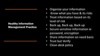 Healthy Information
Management Practice
• Organize your information
• Know what you have & its risks
• Treat information based on its
level of risk
• Back up, Back up, Back up
• Secure sensitive information ie
password, encryption
• Share information on need basis
• Trust but Verify
• Clean desk policy
 