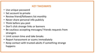 • Use unique password
• Set account to private
• Review friend/followers list monthly
• Never share personal info publicly
• Think before you post
• Don’t click strange links or banners
• Be cautious accepting messages/ friends requests from
strangers
• Limit screen time and take breaks
• Report harassment or scams immediately
• Keep contact with trusted adults if something strange
happens
KEY TAKEAWAYS
 