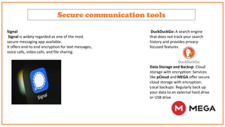 Secure communication tools
Signal
Signal is widely regarded as one of the most
secure messaging app available.
It offers end-to end encryption for text messages,
voice calls, video calls, and file sharing.
DuckDuckGo: A search engine
that does not track your search
history and provides privacy-
focused features
Data Storage and Backup: Cloud
storage with encryption: Services
like pCloud and MEGA offer secure
cloud storage with encryption.
Local backups: Regularly back up
your data to an external hard drive
or USB drive
 