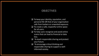 OBJECTIVES
❑ To keep your identity, reputation, and
personal life OR that of your organisation
safe from hackers or unwanted exposure.
❑ To create a safe, respectful online space
for all users.
❑ To help users recognize and avoid online
scams that can lead to financial or data
loss.
❑ To teach responsible sharing and protect
your future.
❑ To encourage critical thinking and
responsible sharing to support a well-
informed society.
 