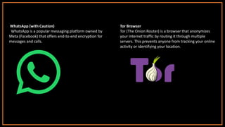 WhatsApp (with Caution)
WhatsApp is a popular messaging platform owned by
Meta (Facebook) that offers end-to-end encryption for
messages and calls.
Tor Browser
Tor (The Onion Router) is a browser that anonymizes
your internet traffic by routing it through multiple
servers. This prevents anyone from tracking your online
activity or identifying your location.
 