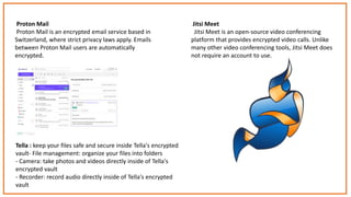 Proton Mail
Proton Mail is an encrypted email service based in
Switzerland, where strict privacy laws apply. Emails
between Proton Mail users are automatically
encrypted.
Jitsi Meet
Jitsi Meet is an open-source video conferencing
platform that provides encrypted video calls. Unlike
many other video conferencing tools, Jitsi Meet does
not require an account to use.
Tella : keep your files safe and secure inside Tella's encrypted
vault- File management: organize your files into folders
- Camera: take photos and videos directly inside of Tella's
encrypted vault
- Recorder: record audio directly inside of Tella's encrypted
vault
 