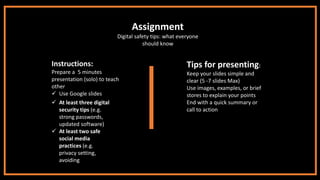 Assignment
Digital safety tips: what everyone
should know
Instructions:
Prepare a 5 minutes
presentation (solo) to teach
other
✓ Use Google slides
✓ At least three digital
security tips (e.g.
strong passwords,
updated software)
✓ At least two safe
social media
practices (e.g.
privacy setting,
avoiding fake
profiles)
Tips for presenting:
Keep your slides simple and
clear (5 -7 slides Max)
Use images, examples, or brief
stores to explain your points
End with a quick summary or
call to action
 