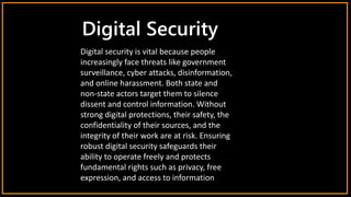 Digital Security
Digital security is vital because people
increasingly face threats like government
surveillance, cyber attacks, disinformation,
and online harassment. Both state and
non-state actors target them to silence
dissent and control information. Without
strong digital protections, their safety, the
confidentiality of their sources, and the
integrity of their work are at risk. Ensuring
robust digital security safeguards their
ability to operate freely and protects
fundamental rights such as privacy, free
expression, and access to information
 