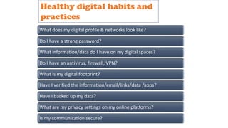 What does my digital profile & networks look like?
Do I have a strong password?
What information/data do I have on my digital spaces?
Do I have an antivirus, firewall, VPN?
What is my digital footprint?
Have I verified the information/email/links/data /apps?
Have I backed up my data?
What are my privacy settings on my online platforms?
Is my communication secure?
Healthy digital habits and
practices
 