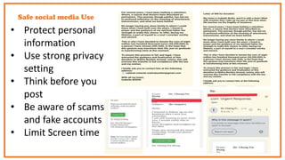 Safe social media Use
• Protect personal
information
• Use strong privacy
setting
• Think before you
post
• Be aware of scams
and fake accounts
• Limit Screen time
 
