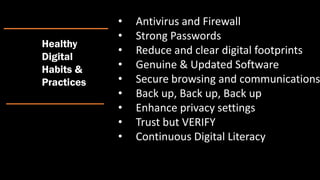 • Antivirus and Firewall
• Strong Passwords
• Reduce and clear digital footprints
• Genuine & Updated Software
• Secure browsing and communications
• Back up, Back up, Back up
• Enhance privacy settings
• Trust but VERIFY
• Continuous Digital Literacy
Healthy
Digital
Habits &
Practices
 
