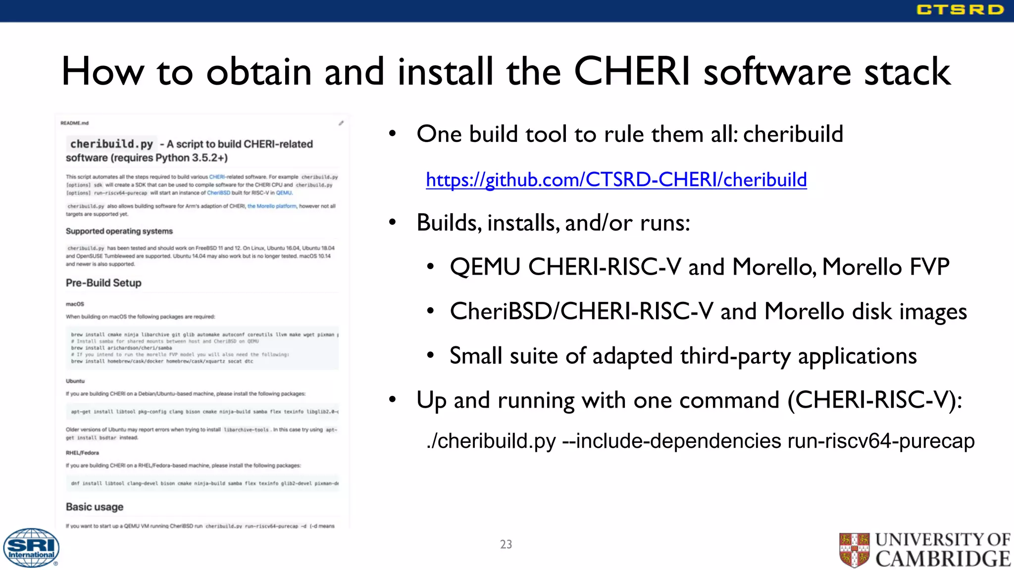How to obtain and install the CHERI software stack
• One build tool to rule them all: cheribuild
https://github.com/CTSRD-CHERI/cheribuild
• Builds, installs, and/or runs:
• QEMU CHERI-RISC-V and Morello, Morello FVP
• CheriBSD/CHERI-RISC-V and Morello disk images
• Small suite of adapted third-party applications
• Up and running with one command (CHERI-RISC-V):
./cheribuild.py --include-dependencies run-riscv64-purecap
23
 