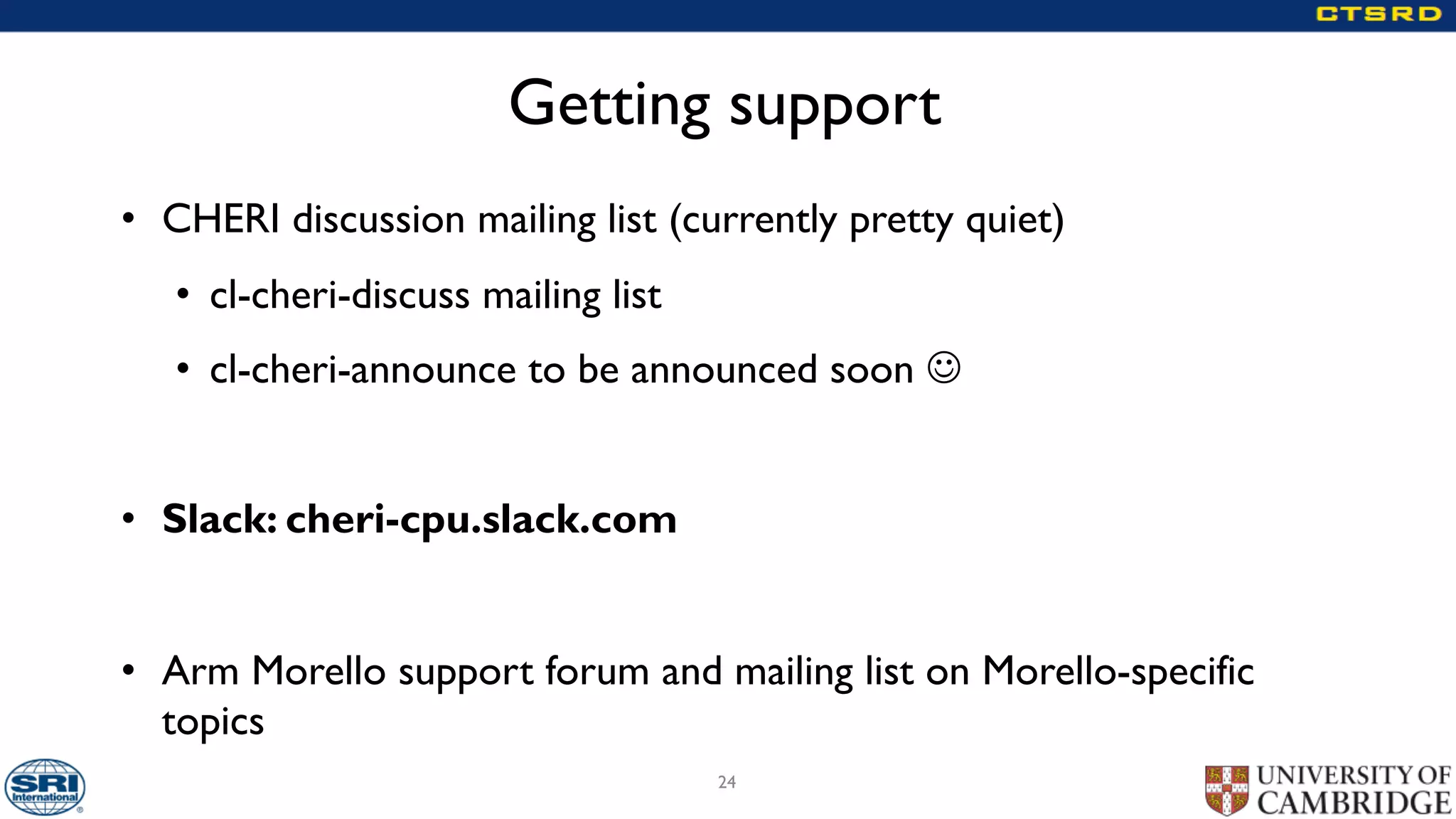 Getting support
• CHERI discussion mailing list (currently pretty quiet)
• cl-cheri-discuss mailing list
• cl-cheri-announce to be announced soon J
• Slack: cheri-cpu.slack.com
• Arm Morello support forum and mailing list on Morello-specific
topics
24
 