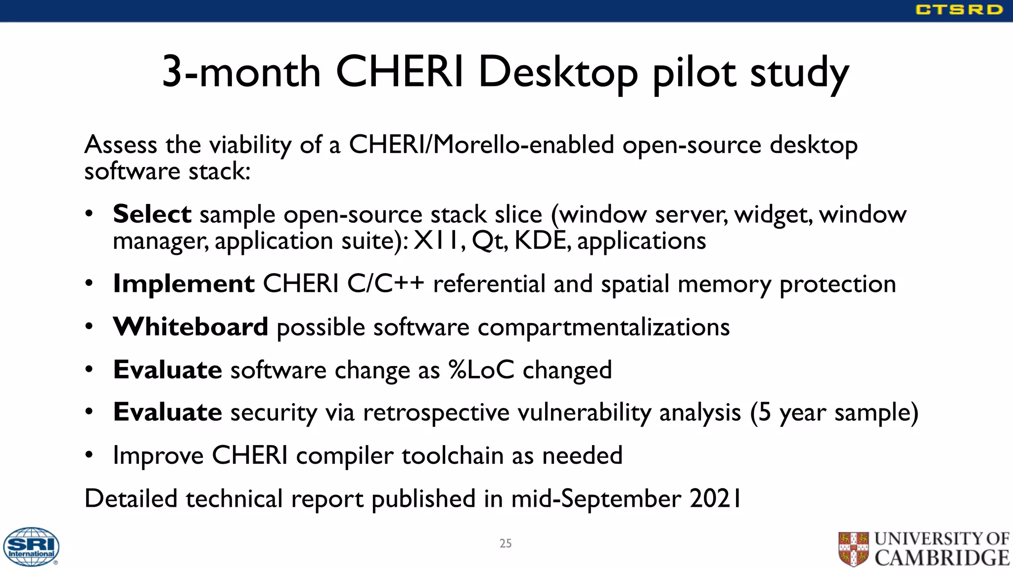 3-month CHERI Desktop pilot study
Assess the viability of a CHERI/Morello-enabled open-source desktop
software stack:
• Select sample open-source stack slice (window server, widget, window
manager, application suite): X11, Qt, KDE, applications
• Implement CHERI C/C++ referential and spatial memory protection
• Whiteboard possible software compartmentalizations
• Evaluate software change as %LoC changed
• Evaluate security via retrospective vulnerability analysis (5 year sample)
• Improve CHERI compiler toolchain as needed
Detailed technical report published in mid-September 2021
25
 