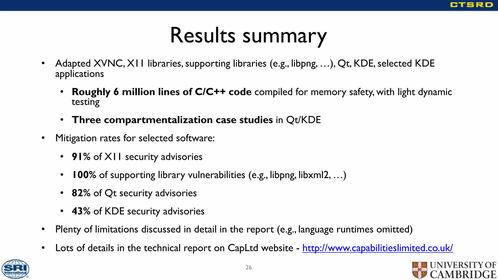 Results summary
• Adapted XVNC, X11 libraries, supporting libraries (e.g., libpng, …), Qt, KDE, selected KDE
applications
• Roughly 6 million lines of C/C++ code compiled for memory safety, with light dynamic
testing
• Three compartmentalization case studies in Qt/KDE
• Mitigation rates for selected software:
• 91% of X11 security advisories
• 100% of supporting library vulnerabilities (e.g., libpng, libxml2, …)
• 82% of Qt security advisories
• 43% of KDE security advisories
• Plenty of limitations discussed in detail in the report (e.g., language runtimes omitted)
• Lots of details in the technical report on CapLtd website - http://www.capabilitieslimited.co.uk/
26
 