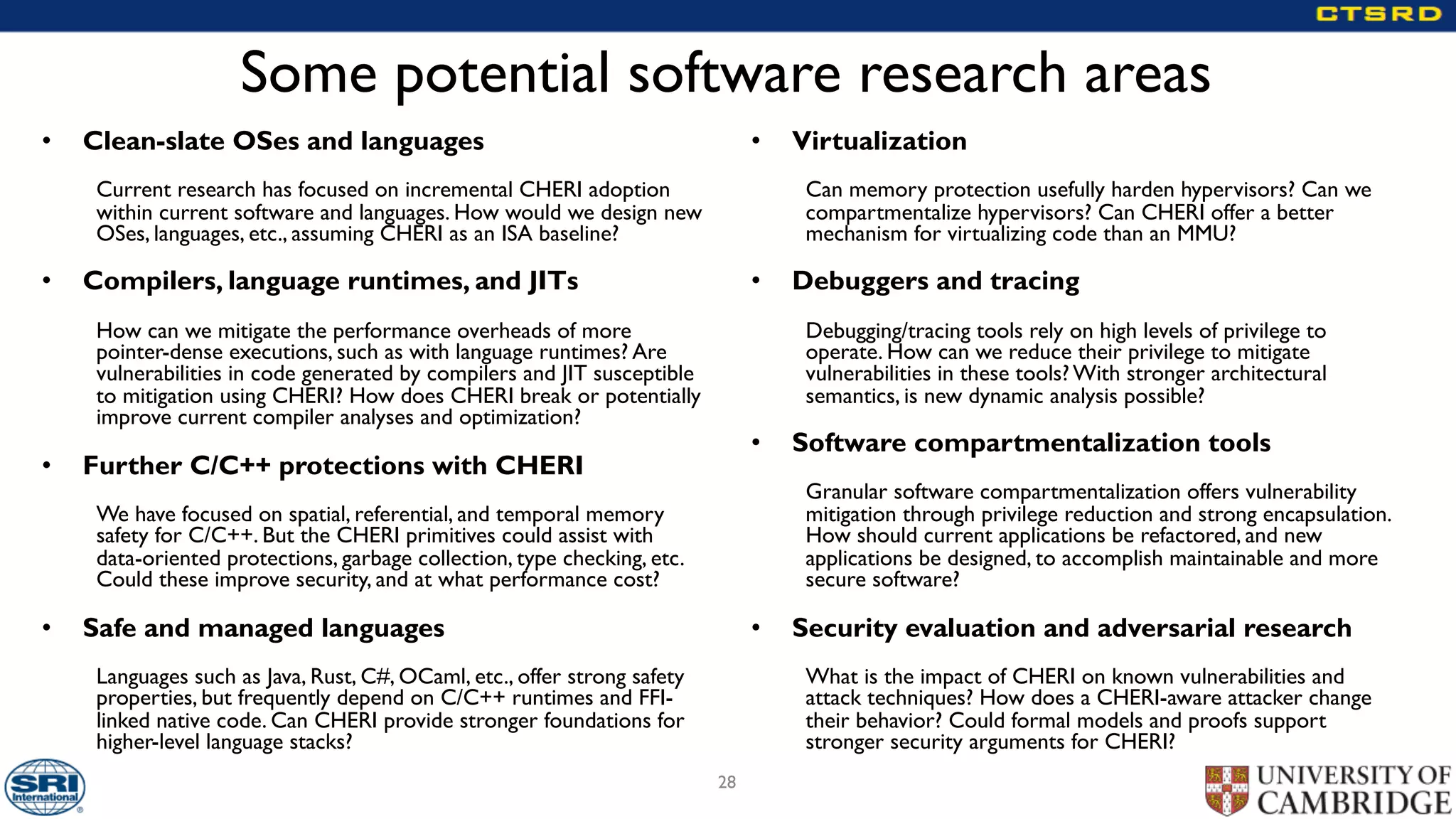 Some potential software research areas
• Clean-slate OSes and languages
Current research has focused on incremental CHERI adoption
within current software and languages. How would we design new
OSes, languages, etc., assuming CHERI as an ISA baseline?
• Compilers, language runtimes, and JITs
How can we mitigate the performance overheads of more
pointer-dense executions, such as with language runtimes? Are
vulnerabilities in code generated by compilers and JIT susceptible
to mitigation using CHERI? How does CHERI break or potentially
improve current compiler analyses and optimization?
• Further C/C++ protections with CHERI
We have focused on spatial, referential, and temporal memory
safety for C/C++. But the CHERI primitives could assist with
data-oriented protections, garbage collection, type checking, etc.
Could these improve security, and at what performance cost?
• Safe and managed languages
Languages such as Java, Rust, C#, OCaml, etc., offer strong safety
properties, but frequently depend on C/C++ runtimes and FFI-
linked native code. Can CHERI provide stronger foundations for
higher-level language stacks?
• Virtualization
Can memory protection usefully harden hypervisors? Can we
compartmentalize hypervisors? Can CHERI offer a better
mechanism for virtualizing code than an MMU?
• Debuggers and tracing
Debugging/tracing tools rely on high levels of privilege to
operate. How can we reduce their privilege to mitigate
vulnerabilities in these tools? With stronger architectural
semantics, is new dynamic analysis possible?
• Software compartmentalization tools
Granular software compartmentalization offers vulnerability
mitigation through privilege reduction and strong encapsulation.
How should current applications be refactored, and new
applications be designed, to accomplish maintainable and more
secure software?
• Security evaluation and adversarial research
What is the impact of CHERI on known vulnerabilities and
attack techniques? How does a CHERI-aware attacker change
their behavior? Could formal models and proofs support
stronger security arguments for CHERI?
28
 