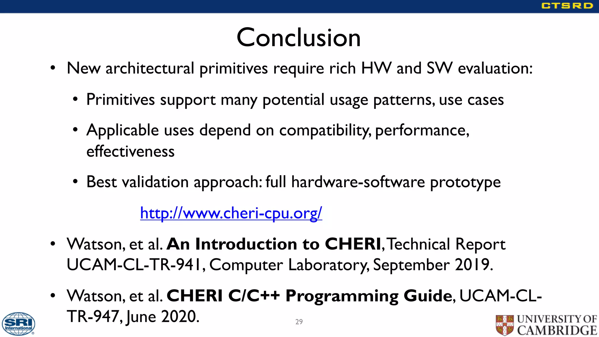 Conclusion
• New architectural primitives require rich HW and SW evaluation:
• Primitives support many potential usage patterns, use cases
• Applicable uses depend on compatibility, performance,
effectiveness
• Best validation approach: full hardware-software prototype
http://www.cheri-cpu.org/
• Watson, et al. An Introduction to CHERI,Technical Report
UCAM-CL-TR-941, Computer Laboratory, September 2019.
• Watson, et al. CHERI C/C++ Programming Guide, UCAM-CL-
TR-947, June 2020. 29
 