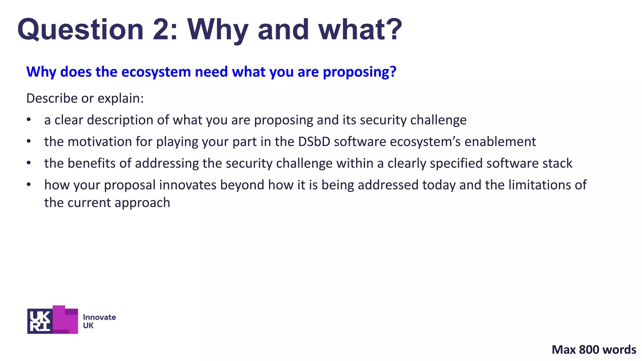 Why does the ecosystem need what you are proposing?
Describe or explain:
• a clear description of what you are proposing and its security challenge
• the motivation for playing your part in the DSbD software ecosystem’s enablement
• the benefits of addressing the security challenge within a clearly specified software stack
• how your proposal innovates beyond how it is being addressed today and the limitations of
the current approach
Question 2: Why and what?
Max 800 words
 