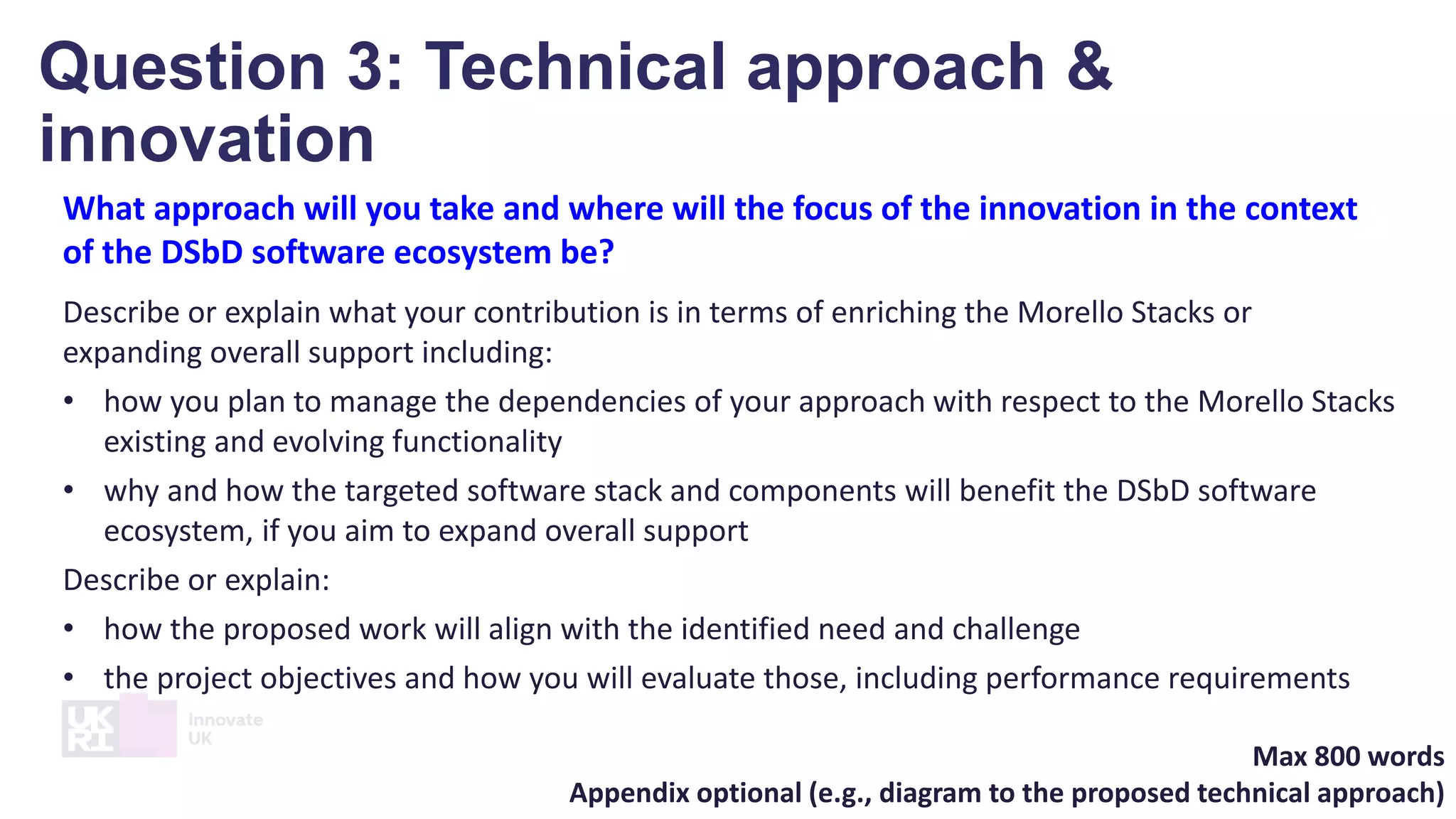 What approach will you take and where will the focus of the innovation in the context
of the DSbD software ecosystem be?
Describe or explain what your contribution is in terms of enriching the Morello Stacks or
expanding overall support including:
• how you plan to manage the dependencies of your approach with respect to the Morello Stacks
existing and evolving functionality
• why and how the targeted software stack and components will benefit the DSbD software
ecosystem, if you aim to expand overall support
Describe or explain:
• how the proposed work will align with the identified need and challenge
• the project objectives and how you will evaluate those, including performance requirements
Max 800 words
Appendix optional (e.g., diagram to the proposed technical approach)
Question 3: Technical approach &
innovation
 