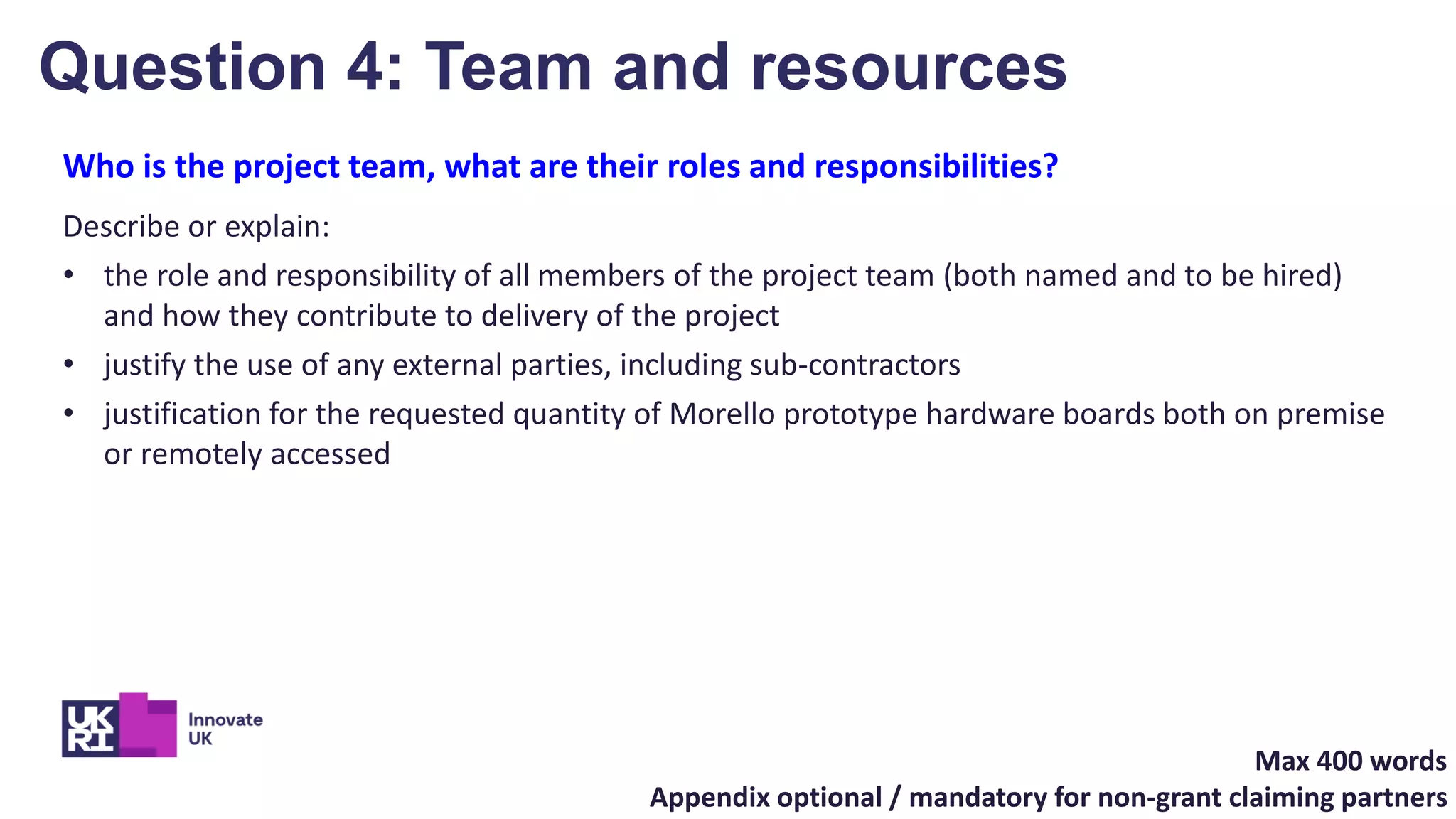 Who is the project team, what are their roles and responsibilities?
Describe or explain:
• the role and responsibility of all members of the project team (both named and to be hired)
and how they contribute to delivery of the project
• justify the use of any external parties, including sub-contractors
• justification for the requested quantity of Morello prototype hardware boards both on premise
or remotely accessed
Max 400 words
Appendix optional / mandatory for non-grant claiming partners
Question 4: Team and resources
 