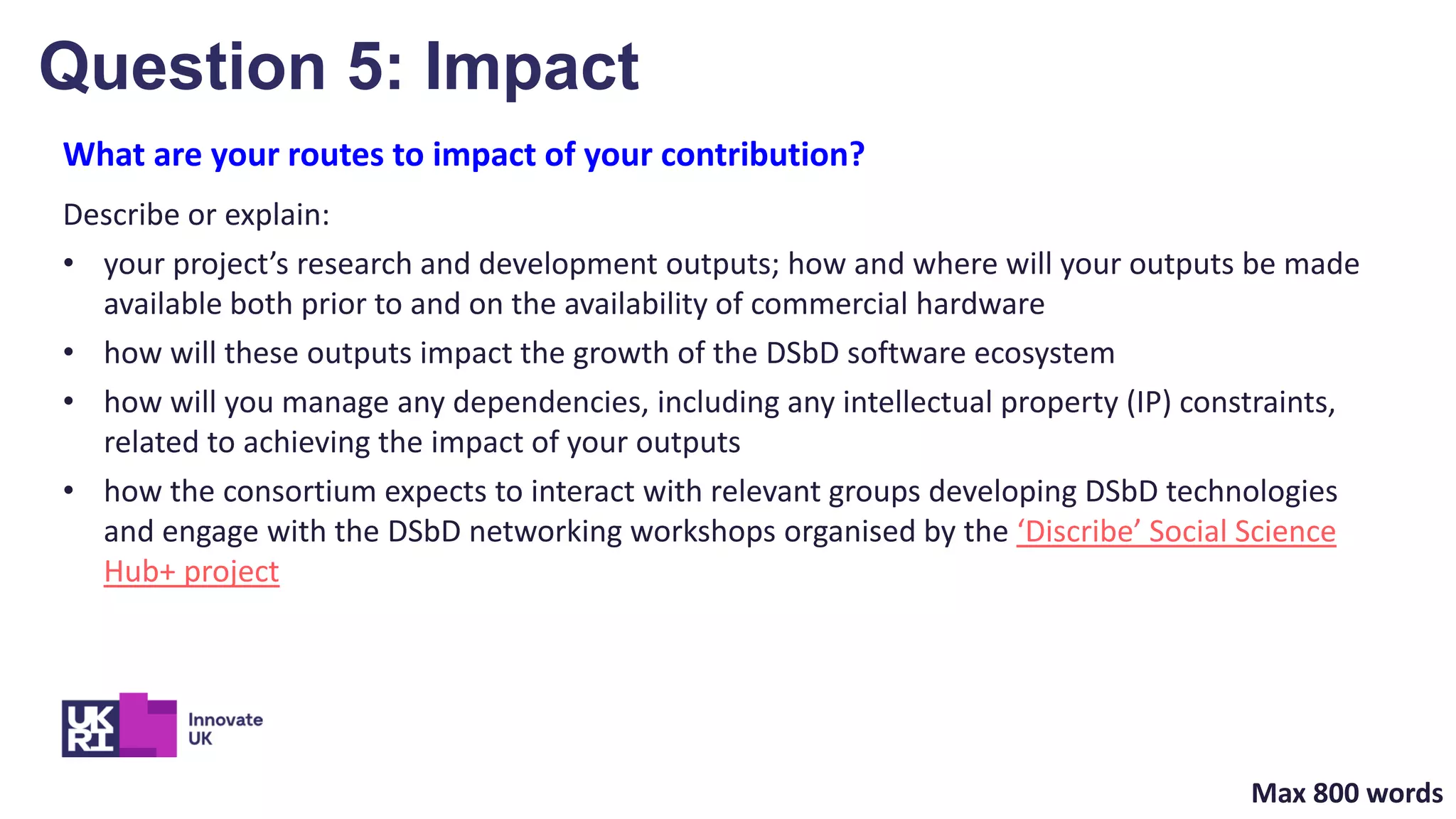 What are your routes to impact of your contribution?
Describe or explain:
• your project’s research and development outputs; how and where will your outputs be made
available both prior to and on the availability of commercial hardware
• how will these outputs impact the growth of the DSbD software ecosystem
• how will you manage any dependencies, including any intellectual property (IP) constraints,
related to achieving the impact of your outputs
• how the consortium expects to interact with relevant groups developing DSbD technologies
and engage with the DSbD networking workshops organised by the ‘Discribe’ Social Science
Hub+ project
Question 5: Impact
Max 800 words
 