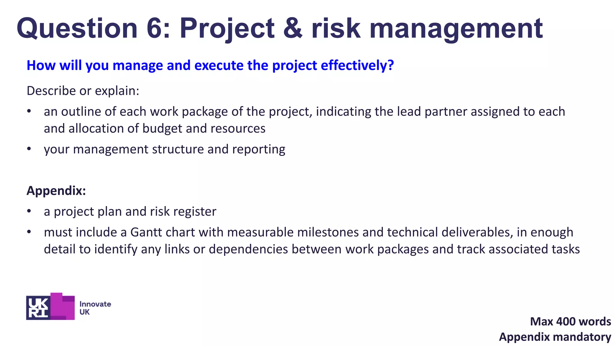 How will you manage and execute the project effectively?
Describe or explain:
• an outline of each work package of the project, indicating the lead partner assigned to each
and allocation of budget and resources
• your management structure and reporting
Appendix:
• a project plan and risk register
• must include a Gantt chart with measurable milestones and technical deliverables, in enough
detail to identify any links or dependencies between work packages and track associated tasks
Question 6: Project & risk management
Max 400 words
Appendix mandatory
 