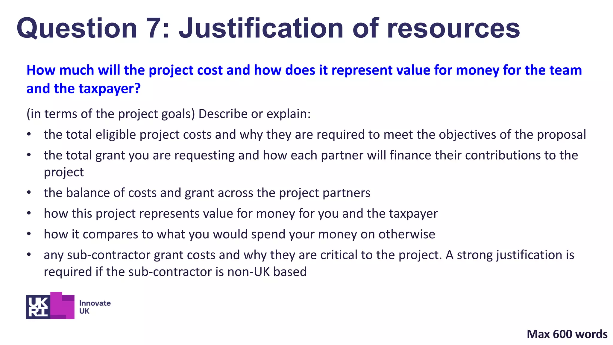 How much will the project cost and how does it represent value for money for the team
and the taxpayer?
(in terms of the project goals) Describe or explain:
• the total eligible project costs and why they are required to meet the objectives of the proposal
• the total grant you are requesting and how each partner will finance their contributions to the
project
• the balance of costs and grant across the project partners
• how this project represents value for money for you and the taxpayer
• how it compares to what you would spend your money on otherwise
• any sub-contractor grant costs and why they are critical to the project. A strong justification is
required if the sub-contractor is non-UK based
Question 7: Justification of resources
Max 600 words
 