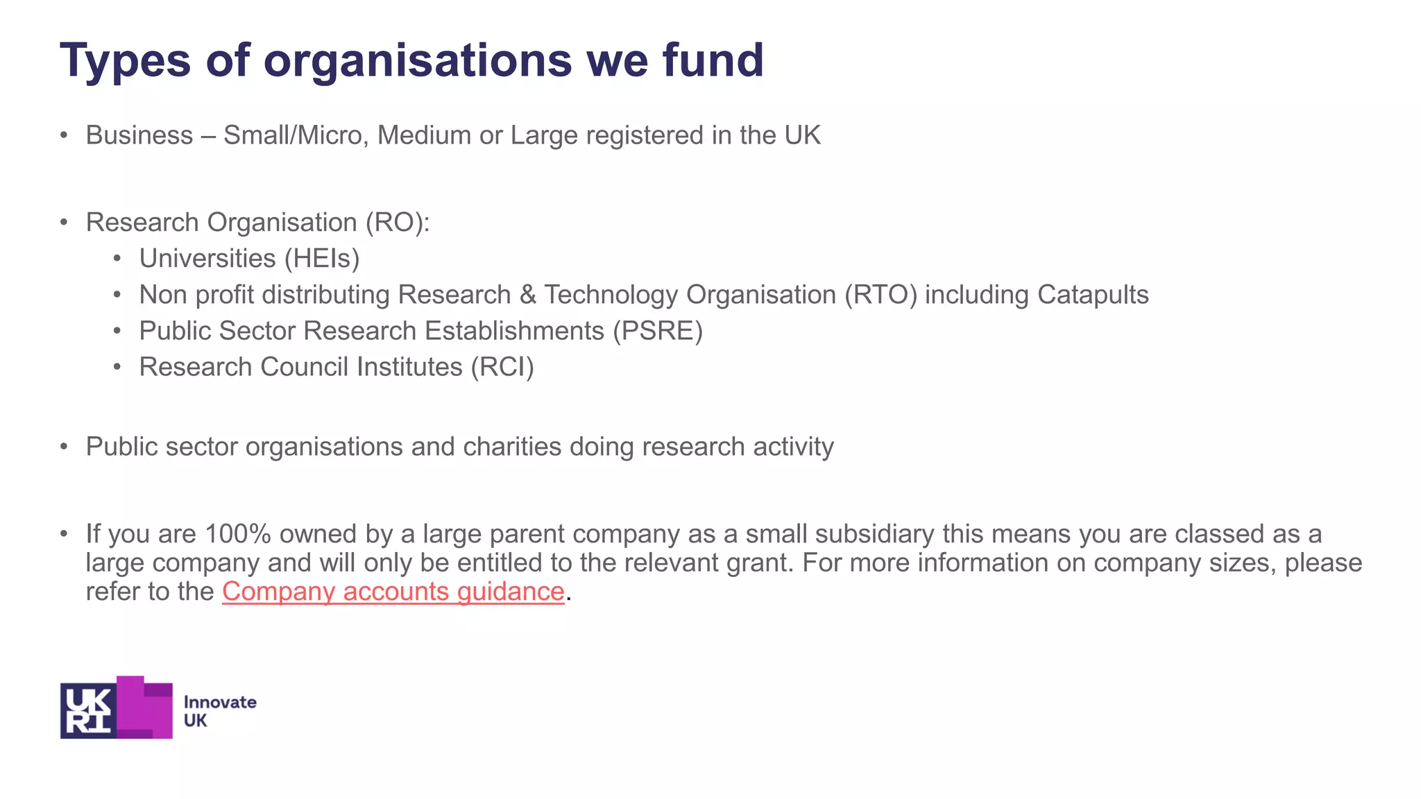 • Business – Small/Micro, Medium or Large registered in the UK
• Research Organisation (RO):
• Universities (HEIs)
• Non profit distributing Research & Technology Organisation (RTO) including Catapults
• Public Sector Research Establishments (PSRE)
• Research Council Institutes (RCI)
• Public sector organisations and charities doing research activity
• If you are 100% owned by a large parent company as a small subsidiary this means you are classed as a
large company and will only be entitled to the relevant grant. For more information on company sizes, please
refer to the Company accounts guidance.
Types of organisations we fund
 