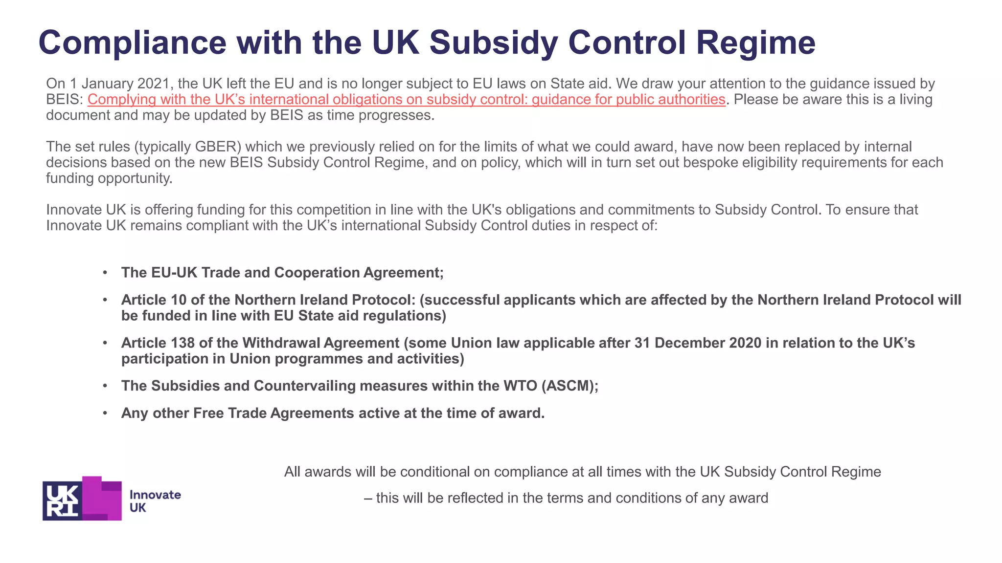 Compliance with the UK Subsidy Control Regime
On 1 January 2021, the UK left the EU and is no longer subject to EU laws on State aid. We draw your attention to the guidance issued by
BEIS: Complying with the UK’s international obligations on subsidy control: guidance for public authorities. Please be aware this is a living
document and may be updated by BEIS as time progresses.
The set rules (typically GBER) which we previously relied on for the limits of what we could award, have now been replaced by internal
decisions based on the new BEIS Subsidy Control Regime, and on policy, which will in turn set out bespoke eligibility requirements for each
funding opportunity.
Innovate UK is offering funding for this competition in line with the UK's obligations and commitments to Subsidy Control. To ensure that
Innovate UK remains compliant with the UK’s international Subsidy Control duties in respect of:
• The EU-UK Trade and Cooperation Agreement;
• Article 10 of the Northern Ireland Protocol: (successful applicants which are affected by the Northern Ireland Protocol will
be funded in line with EU State aid regulations)
• Article 138 of the Withdrawal Agreement (some Union law applicable after 31 December 2020 in relation to the UK’s
participation in Union programmes and activities)
• The Subsidies and Countervailing measures within the WTO (ASCM);
• Any other Free Trade Agreements active at the time of award.
All awards will be conditional on compliance at all times with the UK Subsidy Control Regime
– this will be reflected in the terms and conditions of any award
 