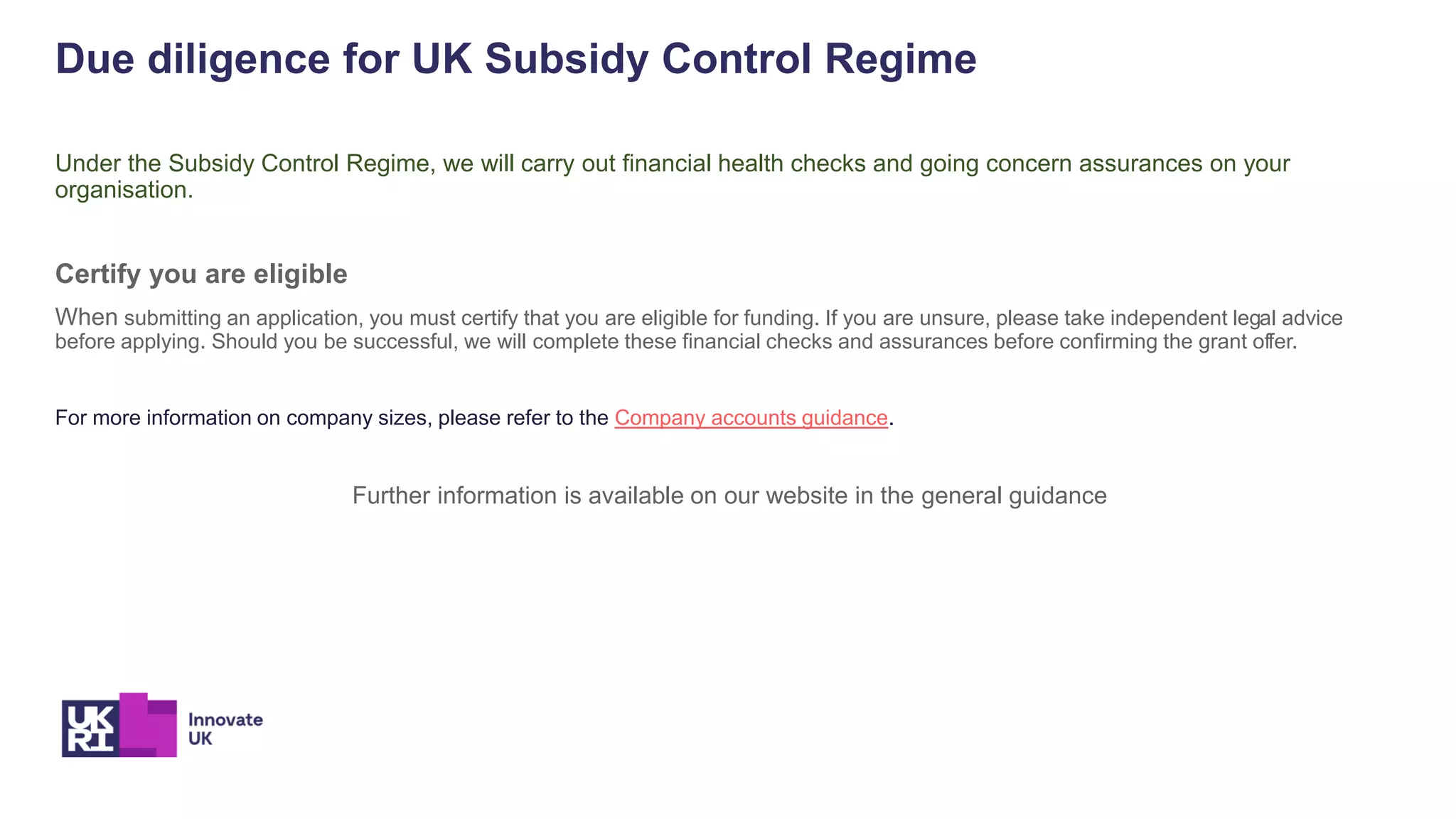Due diligence for UK Subsidy Control Regime
Under the Subsidy Control Regime, we will carry out financial health checks and going concern assurances on your
organisation.
Certify you are eligible
When submitting an application, you must certify that you are eligible for funding. If you are unsure, please take independent legal advice
before applying. Should you be successful, we will complete these financial checks and assurances before confirming the grant offer.
For more information on company sizes, please refer to the Company accounts guidance.
Further information is available on our website in the general guidance
 