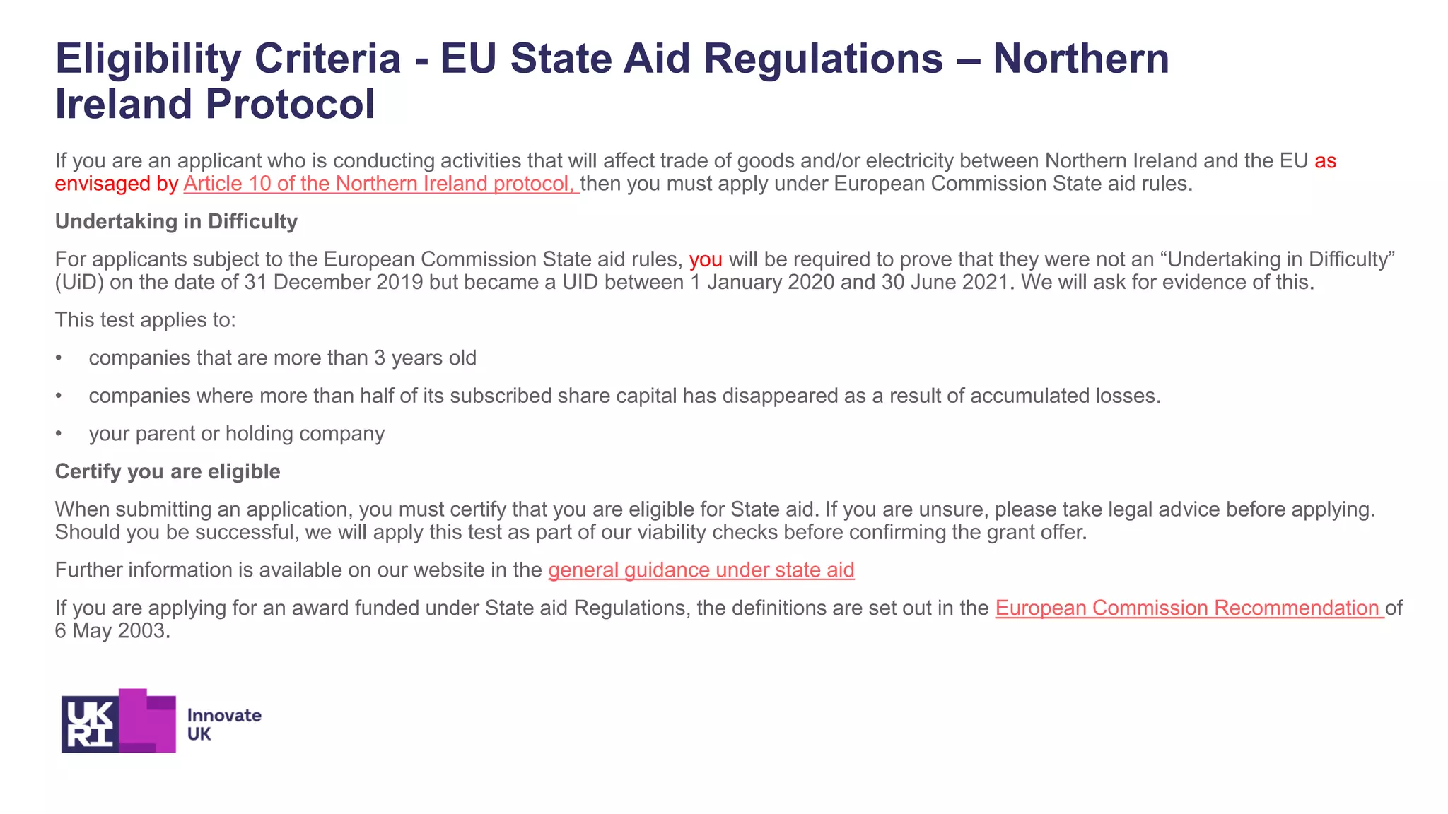 Eligibility Criteria - EU State Aid Regulations – Northern
Ireland Protocol
If you are an applicant who is conducting activities that will affect trade of goods and/or electricity between Northern Ireland and the EU as
envisaged by Article 10 of the Northern Ireland protocol, then you must apply under European Commission State aid rules.
Undertaking in Difficulty
For applicants subject to the European Commission State aid rules, you will be required to prove that they were not an “Undertaking in Difficulty”
(UiD) on the date of 31 December 2019 but became a UID between 1 January 2020 and 30 June 2021. We will ask for evidence of this.
This test applies to:
• companies that are more than 3 years old
• companies where more than half of its subscribed share capital has disappeared as a result of accumulated losses.
• your parent or holding company
Certify you are eligible
When submitting an application, you must certify that you are eligible for State aid. If you are unsure, please take legal advice before applying.
Should you be successful, we will apply this test as part of our viability checks before confirming the grant offer.
Further information is available on our website in the general guidance under state aid
If you are applying for an award funded under State aid Regulations, the definitions are set out in the European Commission Recommendation of
6 May 2003.
 