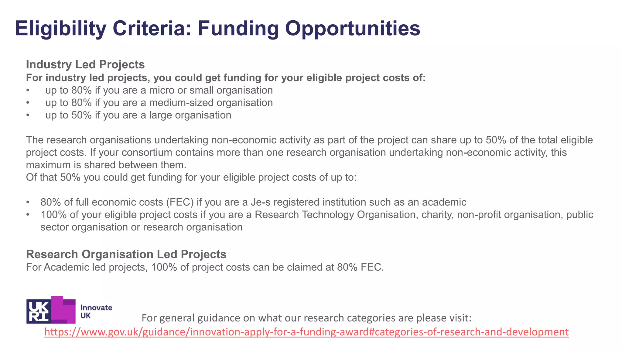 Eligibility Criteria: Funding Opportunities
Industry Led Projects
For industry led projects, you could get funding for your eligible project costs of:
• up to 80% if you are a micro or small organisation
• up to 80% if you are a medium-sized organisation
• up to 50% if you are a large organisation
The research organisations undertaking non-economic activity as part of the project can share up to 50% of the total eligible
project costs. If your consortium contains more than one research organisation undertaking non-economic activity, this
maximum is shared between them.
Of that 50% you could get funding for your eligible project costs of up to:
• 80% of full economic costs (FEC) if you are a Je-s registered institution such as an academic
• 100% of your eligible project costs if you are a Research Technology Organisation, charity, non-profit organisation, public
sector organisation or research organisation
Research Organisation Led Projects
For Academic led projects, 100% of project costs can be claimed at 80% FEC.
For general guidance on what our research categories are please visit:
https://www.gov.uk/guidance/innovation-apply-for-a-funding-award#categories-of-research-and-development
 