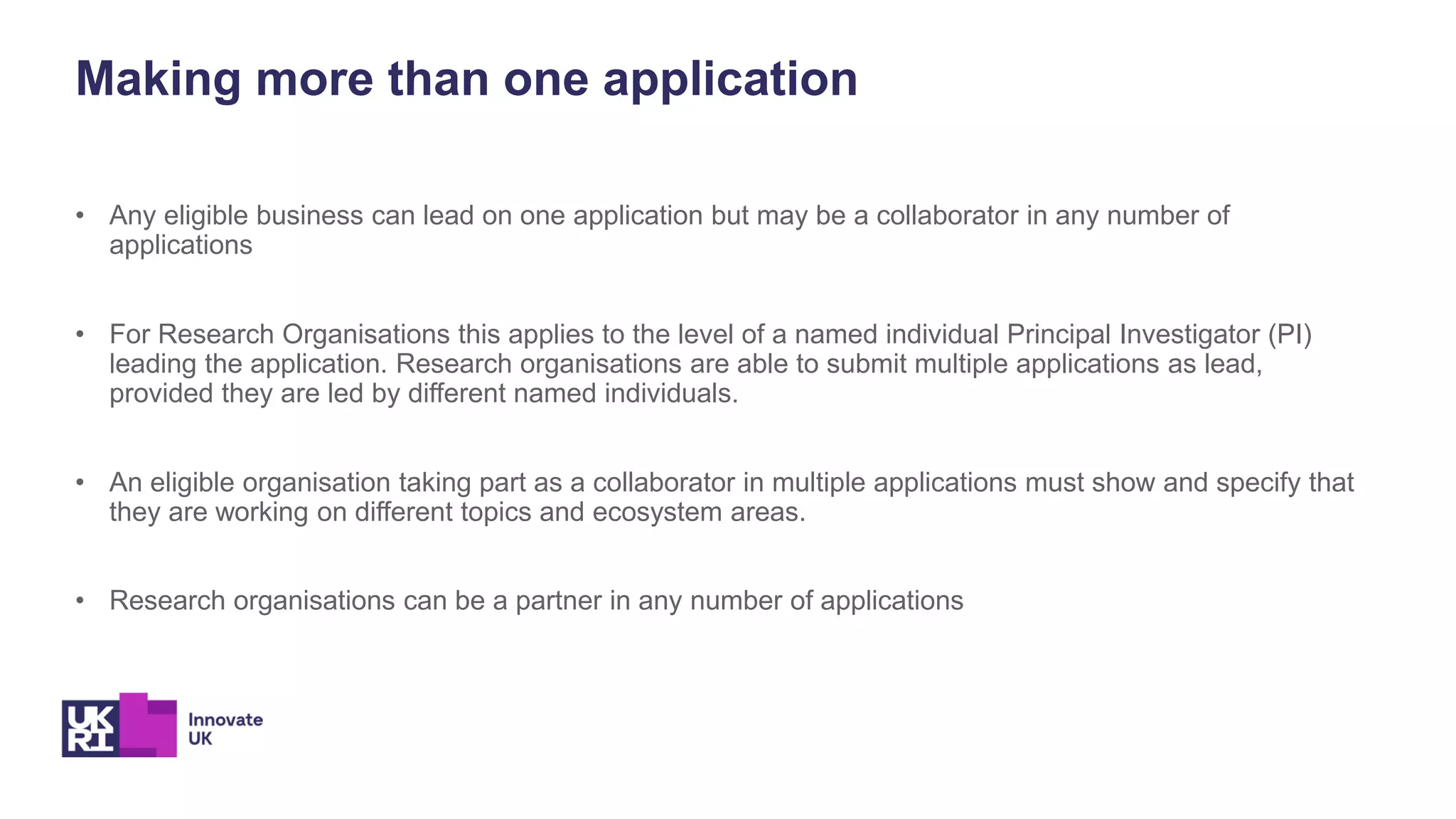 Making more than one application
• Any eligible business can lead on one application but may be a collaborator in any number of
applications
• For Research Organisations this applies to the level of a named individual Principal Investigator (PI)
leading the application. Research organisations are able to submit multiple applications as lead,
provided they are led by different named individuals.
• An eligible organisation taking part as a collaborator in multiple applications must show and specify that
they are working on different topics and ecosystem areas.
• Research organisations can be a partner in any number of applications
 