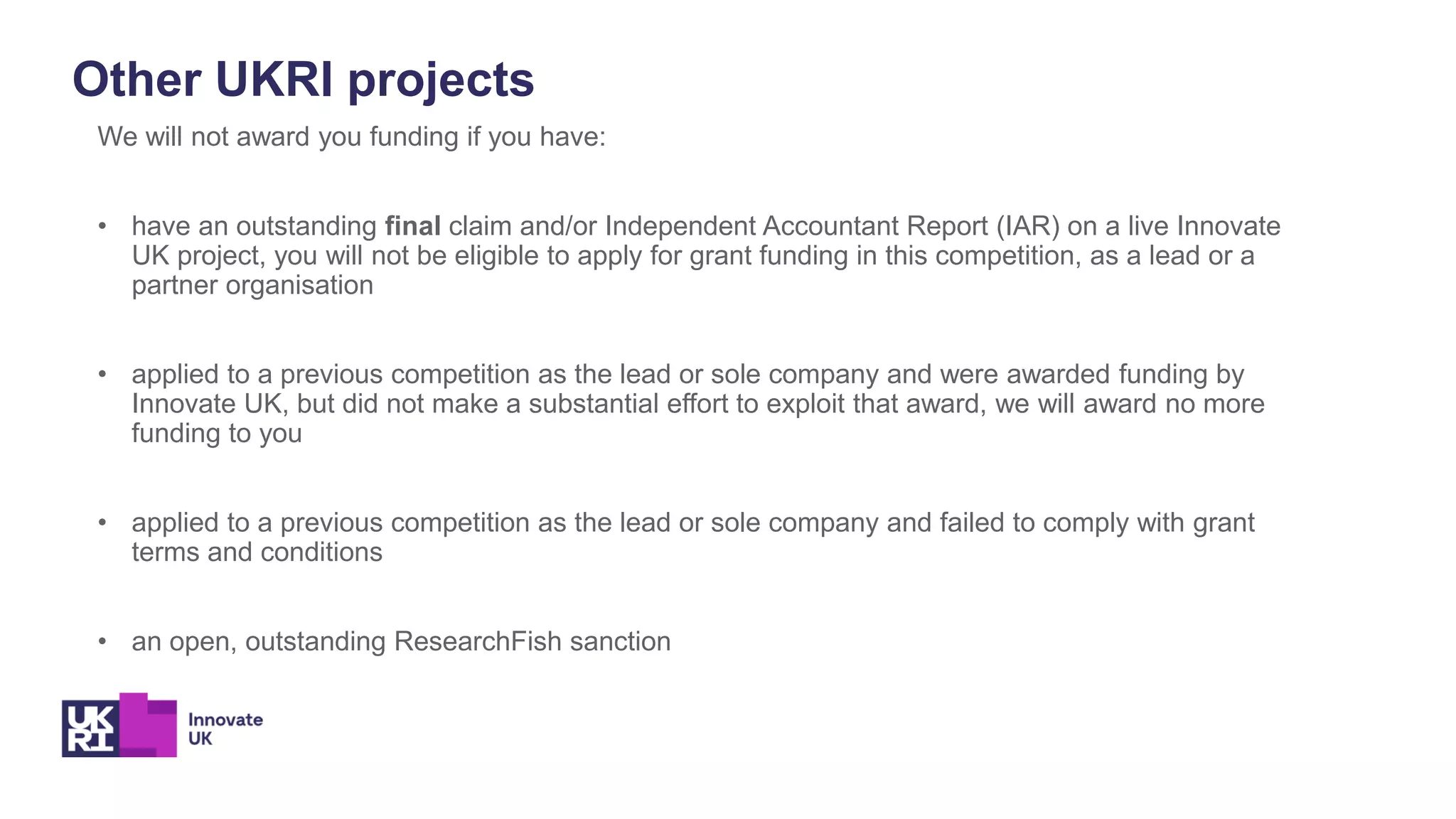 Other UKRI projects
We will not award you funding if you have:
• have an outstanding final claim and/or Independent Accountant Report (IAR) on a live Innovate
UK project, you will not be eligible to apply for grant funding in this competition, as a lead or a
partner organisation
• applied to a previous competition as the lead or sole company and were awarded funding by
Innovate UK, but did not make a substantial effort to exploit that award, we will award no more
funding to you
• applied to a previous competition as the lead or sole company and failed to comply with grant
terms and conditions
• an open, outstanding ResearchFish sanction
 
