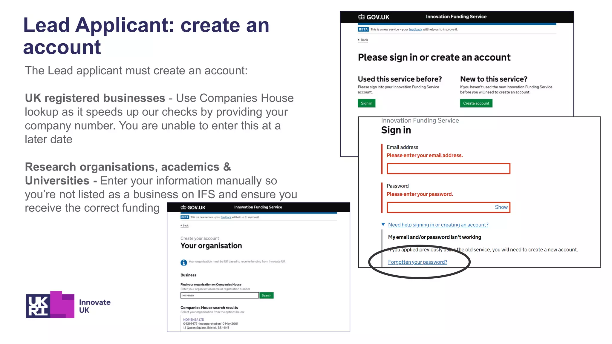 Lead Applicant: create an
account
The Lead applicant must create an account:
UK registered businesses - Use Companies House
lookup as it speeds up our checks by providing your
company number. You are unable to enter this at a
later date
Research organisations, academics &
Universities - Enter your information manually so
you’re not listed as a business on IFS and ensure you
receive the correct funding
 