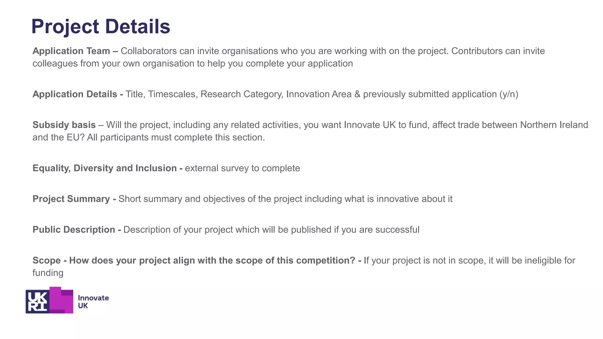 Project Details
Application Team – Collaborators can invite organisations who you are working with on the project. Contributors can invite
colleagues from your own organisation to help you complete your application
Application Details - Title, Timescales, Research Category, Innovation Area & previously submitted application (y/n)
Subsidy basis – Will the project, including any related activities, you want Innovate UK to fund, affect trade between Northern Ireland
and the EU? All participants must complete this section.
Equality, Diversity and Inclusion - external survey to complete
Project Summary - Short summary and objectives of the project including what is innovative about it
Public Description - Description of your project which will be published if you are successful
Scope - How does your project align with the scope of this competition? - If your project is not in scope, it will be ineligible for
funding
 