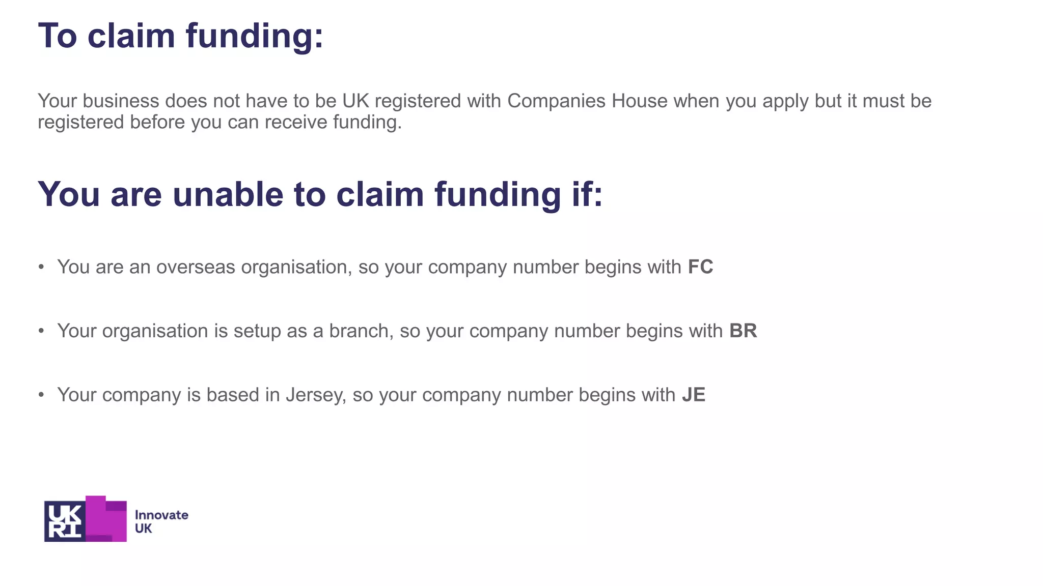 To claim funding:
Your business does not have to be UK registered with Companies House when you apply but it must be
registered before you can receive funding.
You are unable to claim funding if:
• You are an overseas organisation, so your company number begins with FC
• Your organisation is setup as a branch, so your company number begins with BR
• Your company is based in Jersey, so your company number begins with JE
 