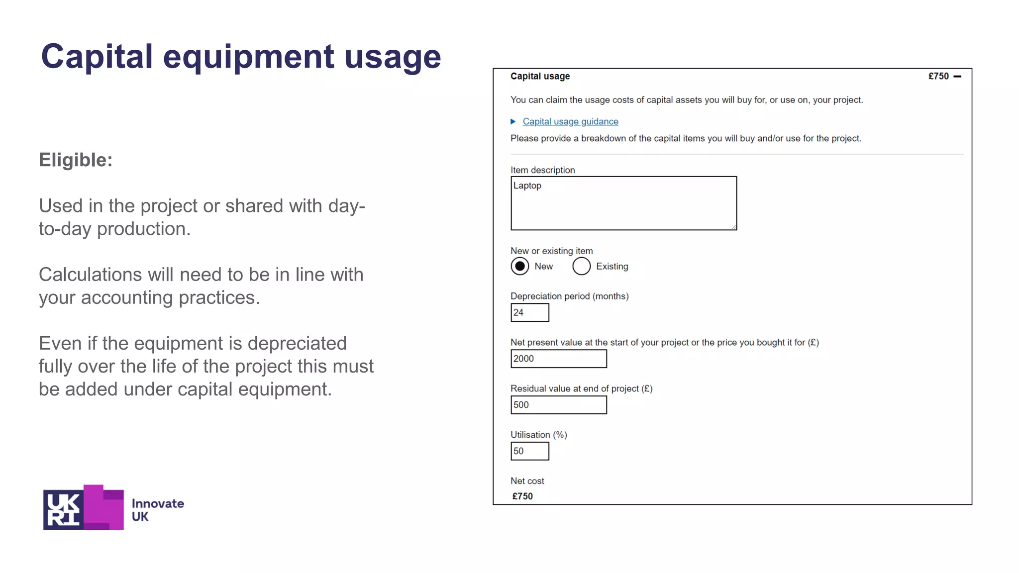 Capital equipment usage
Eligible:
Used in the project or shared with day-
to-day production.
Calculations will need to be in line with
your accounting practices.
Even if the equipment is depreciated
fully over the life of the project this must
be added under capital equipment.
 