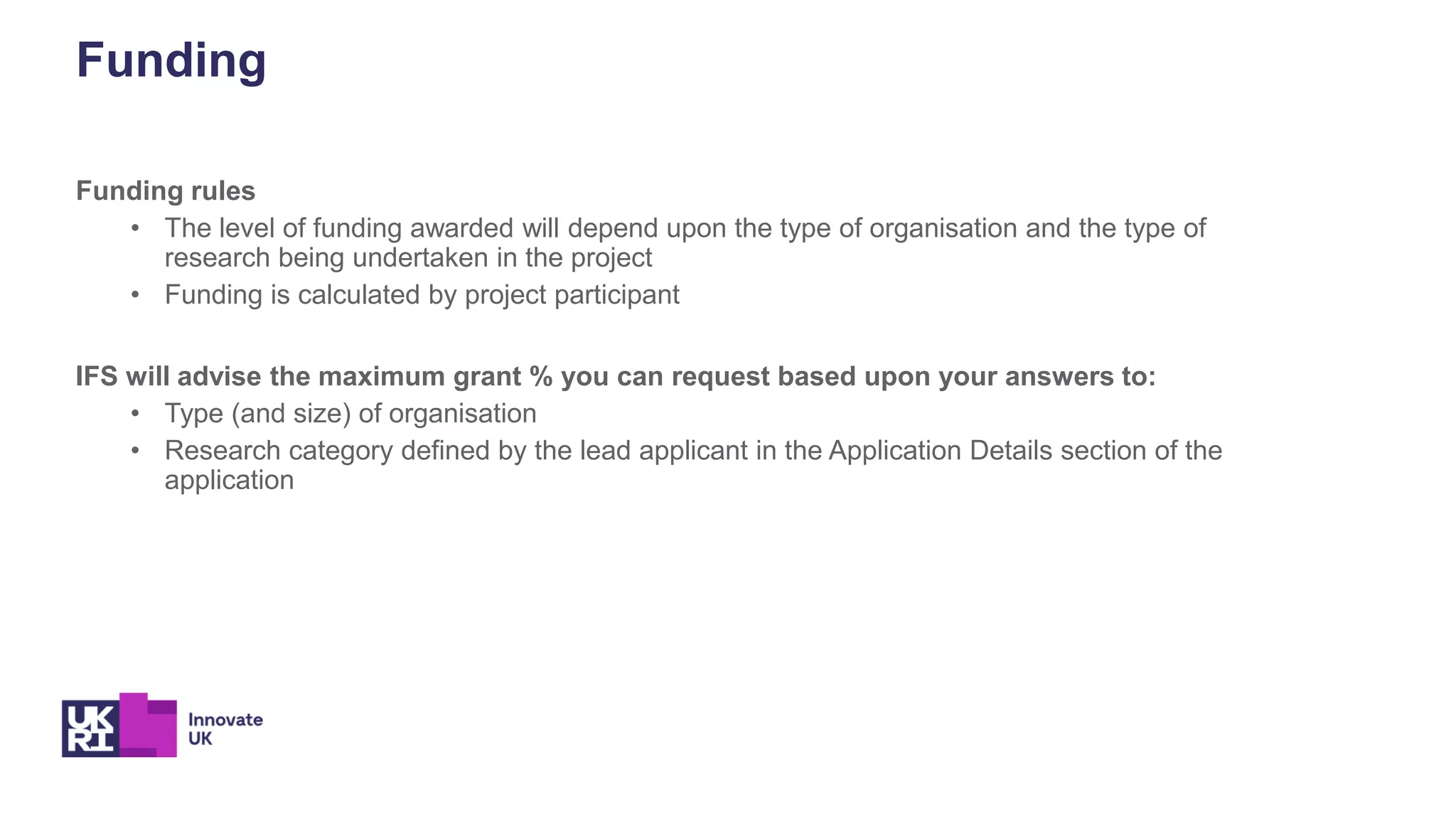 Funding
Funding rules
• The level of funding awarded will depend upon the type of organisation and the type of
research being undertaken in the project
• Funding is calculated by project participant
IFS will advise the maximum grant % you can request based upon your answers to:
• Type (and size) of organisation
• Research category defined by the lead applicant in the Application Details section of the
application
 