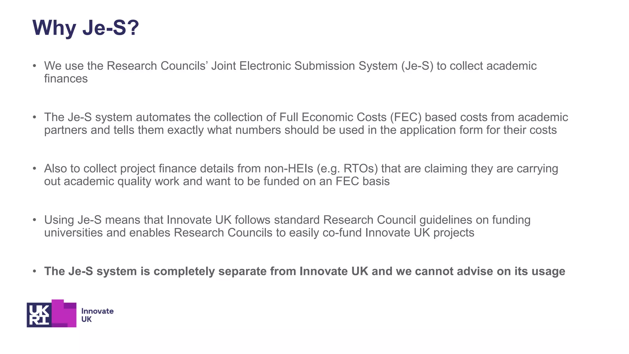 Why Je-S?
• We use the Research Councils’ Joint Electronic Submission System (Je-S) to collect academic
finances
• The Je-S system automates the collection of Full Economic Costs (FEC) based costs from academic
partners and tells them exactly what numbers should be used in the application form for their costs
• Also to collect project finance details from non-HEIs (e.g. RTOs) that are claiming they are carrying
out academic quality work and want to be funded on an FEC basis
• Using Je-S means that Innovate UK follows standard Research Council guidelines on funding
universities and enables Research Councils to easily co-fund Innovate UK projects
• The Je-S system is completely separate from Innovate UK and we cannot advise on its usage
 