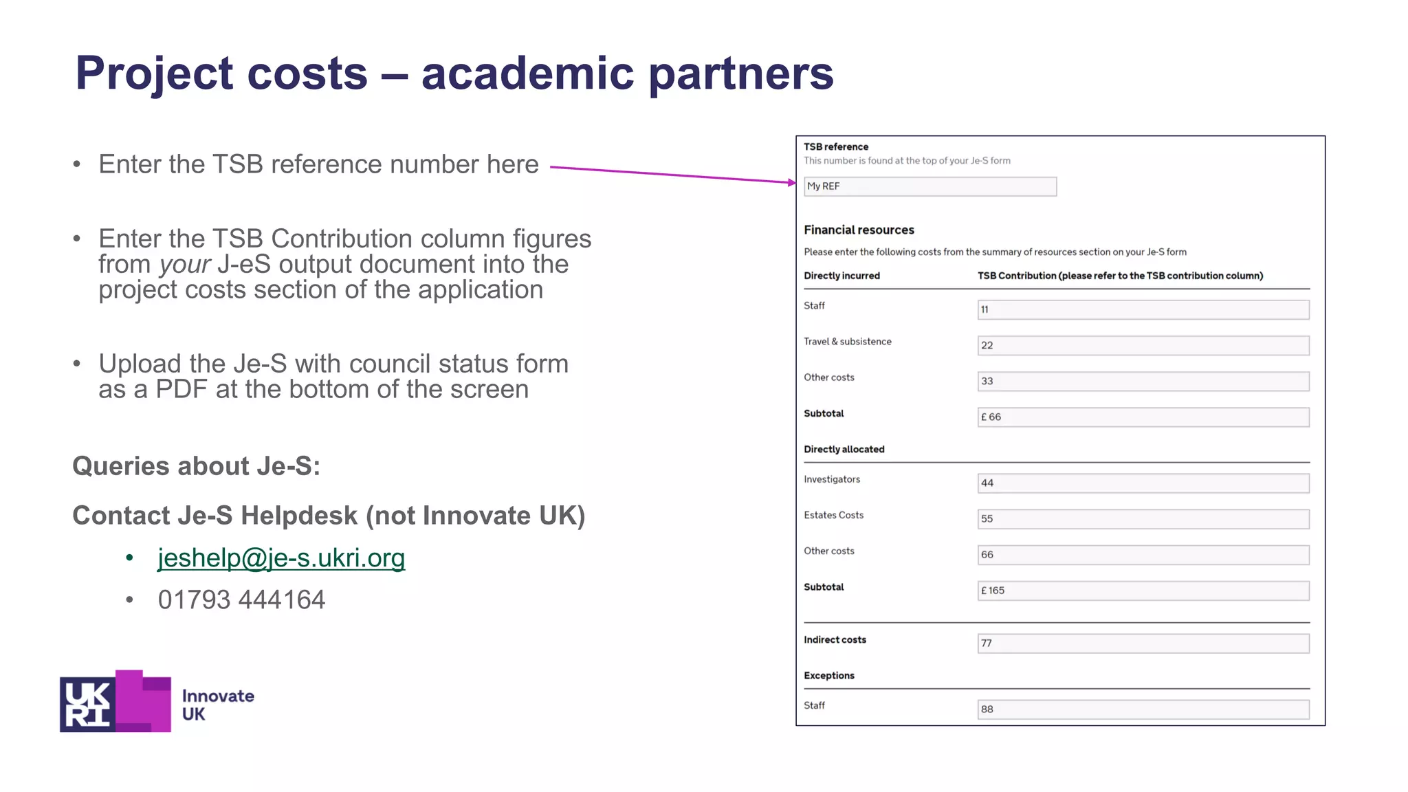 • Enter the TSB reference number here
• Enter the TSB Contribution column figures
from your J-eS output document into the
project costs section of the application
• Upload the Je-S with council status form
as a PDF at the bottom of the screen
Queries about Je-S:
Contact Je-S Helpdesk (not Innovate UK)
• jeshelp@je-s.ukri.org
• 01793 444164
Project costs – academic partners
 