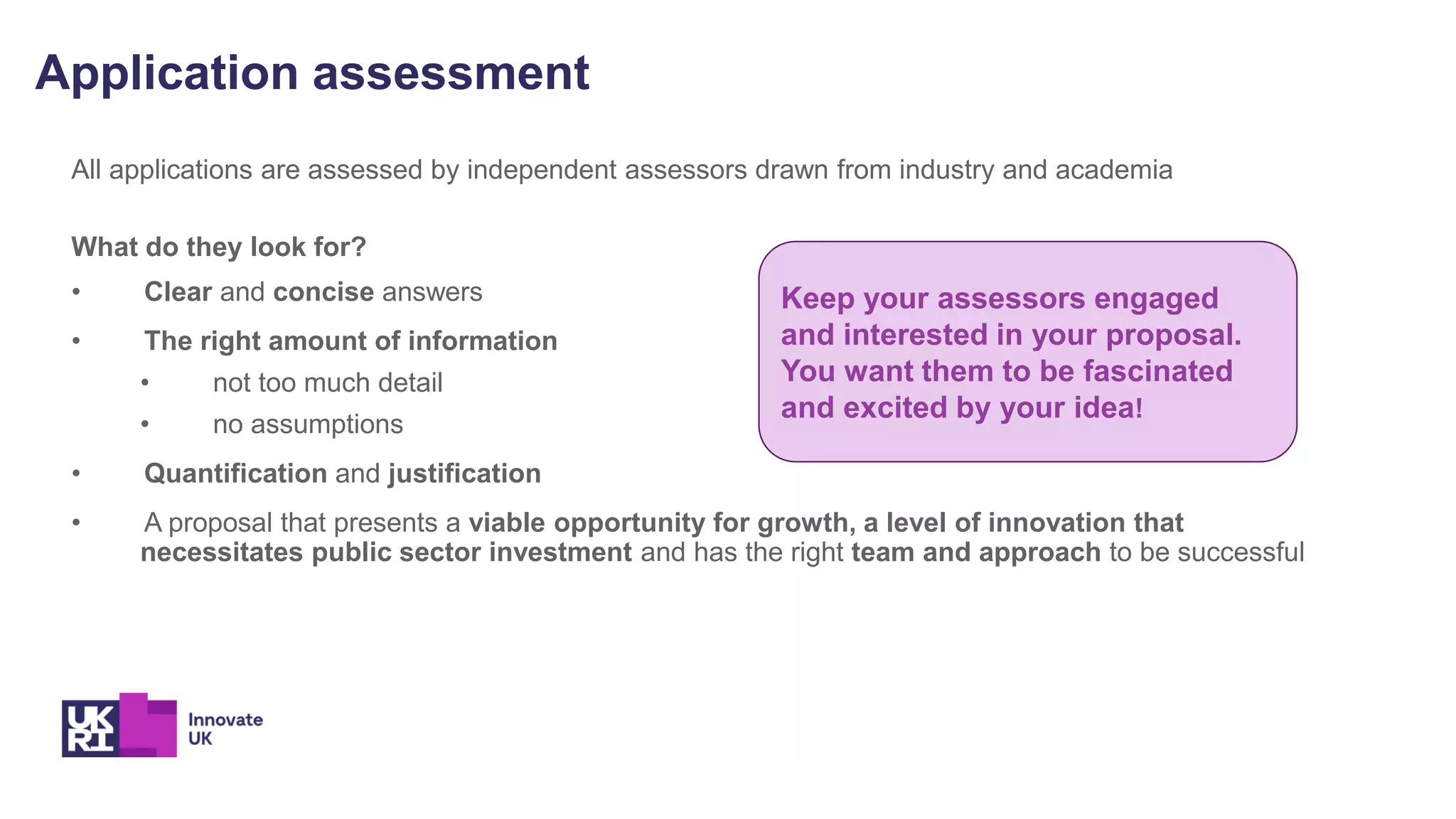 Application assessment
All applications are assessed by independent assessors drawn from industry and academia
What do they look for?
• Clear and concise answers
• The right amount of information
• not too much detail
• no assumptions
• Quantification and justification
• A proposal that presents a viable opportunity for growth, a level of innovation that
necessitates public sector investment and has the right team and approach to be successful
Keep your assessors engaged
and interested in your proposal.
You want them to be fascinated
and excited by your idea!
 