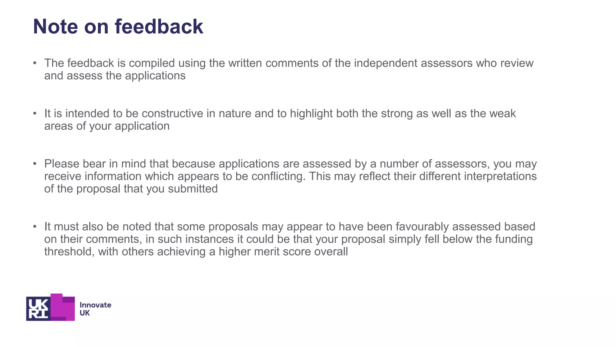 Note on feedback
• The feedback is compiled using the written comments of the independent assessors who review
and assess the applications
• It is intended to be constructive in nature and to highlight both the strong as well as the weak
areas of your application
• Please bear in mind that because applications are assessed by a number of assessors, you may
receive information which appears to be conflicting. This may reflect their different interpretations
of the proposal that you submitted
• It must also be noted that some proposals may appear to have been favourably assessed based
on their comments, in such instances it could be that your proposal simply fell below the funding
threshold, with others achieving a higher merit score overall
 