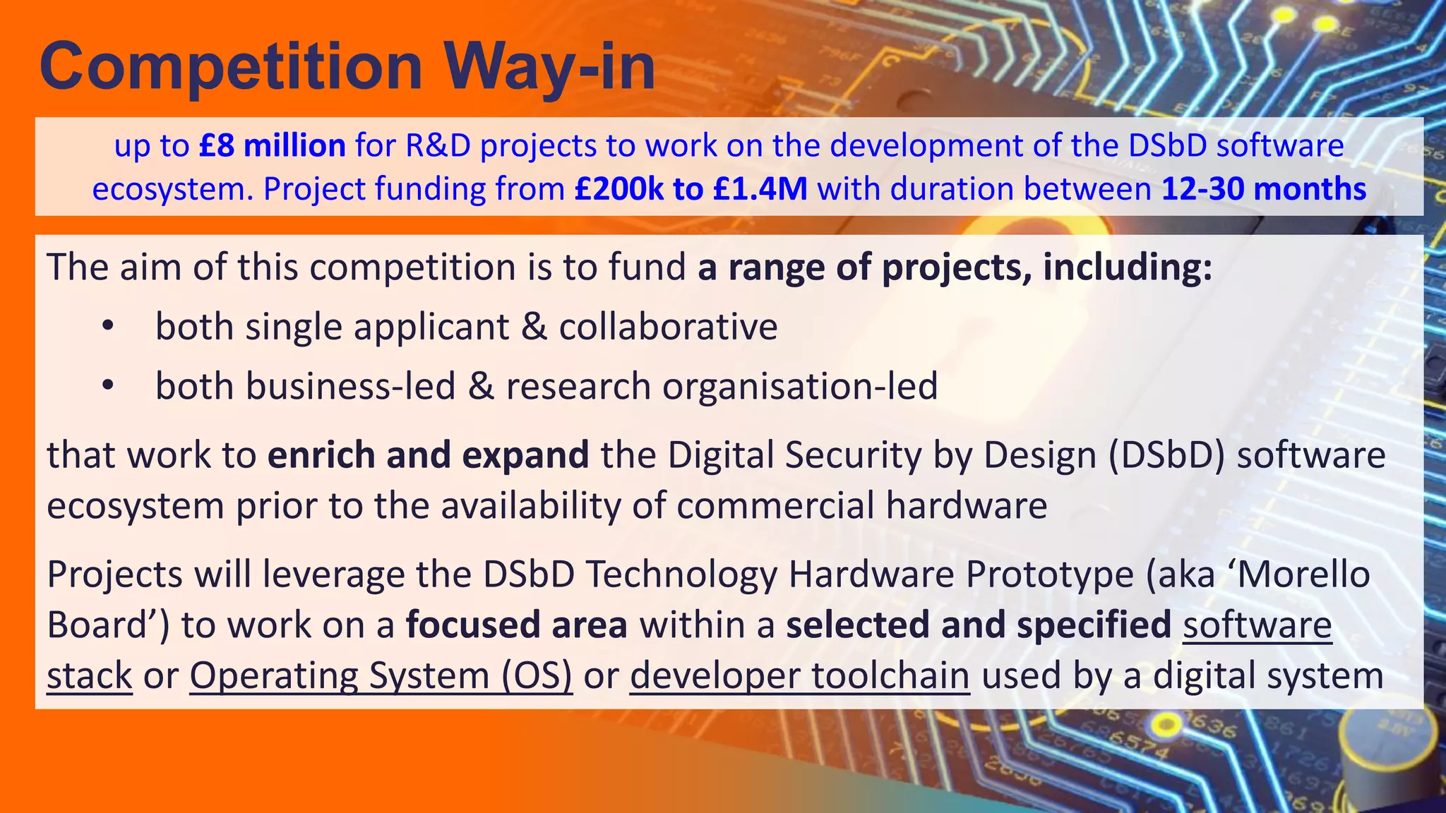 The aim of this competition is to fund a range of projects, including:
• both single applicant & collaborative
• both business-led & research organisation-led
that work to enrich and expand the Digital Security by Design (DSbD) software
ecosystem prior to the availability of commercial hardware
Projects will leverage the DSbD Technology Hardware Prototype (aka ‘Morello
Board’) to work on a focused area within a selected and specified software
stack or Operating System (OS) or developer toolchain used by a digital system
Competition Way-in
up to £8 million for R&D projects to work on the development of the DSbD software
ecosystem. Project funding from £200k to £1.4M with duration between 12-30 months
 