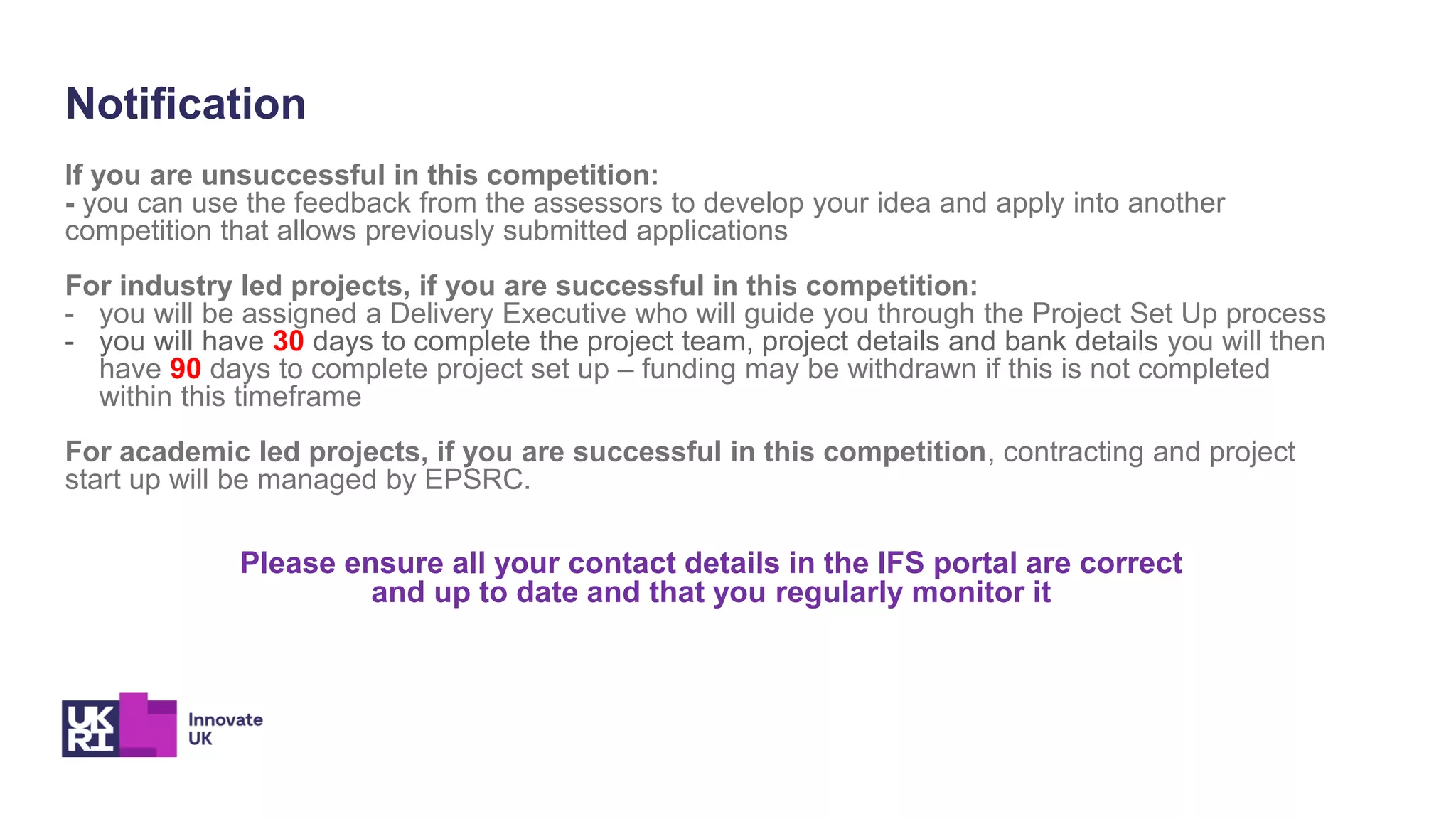 Notification
If you are unsuccessful in this competition:
- you can use the feedback from the assessors to develop your idea and apply into another
competition that allows previously submitted applications
For industry led projects, if you are successful in this competition:
- you will be assigned a Delivery Executive who will guide you through the Project Set Up process
- you will have 30 days to complete the project team, project details and bank details you will then
have 90 days to complete project set up – funding may be withdrawn if this is not completed
within this timeframe
For academic led projects, if you are successful in this competition, contracting and project
start up will be managed by EPSRC.
Please ensure all your contact details in the IFS portal are correct
and up to date and that you regularly monitor it
 
