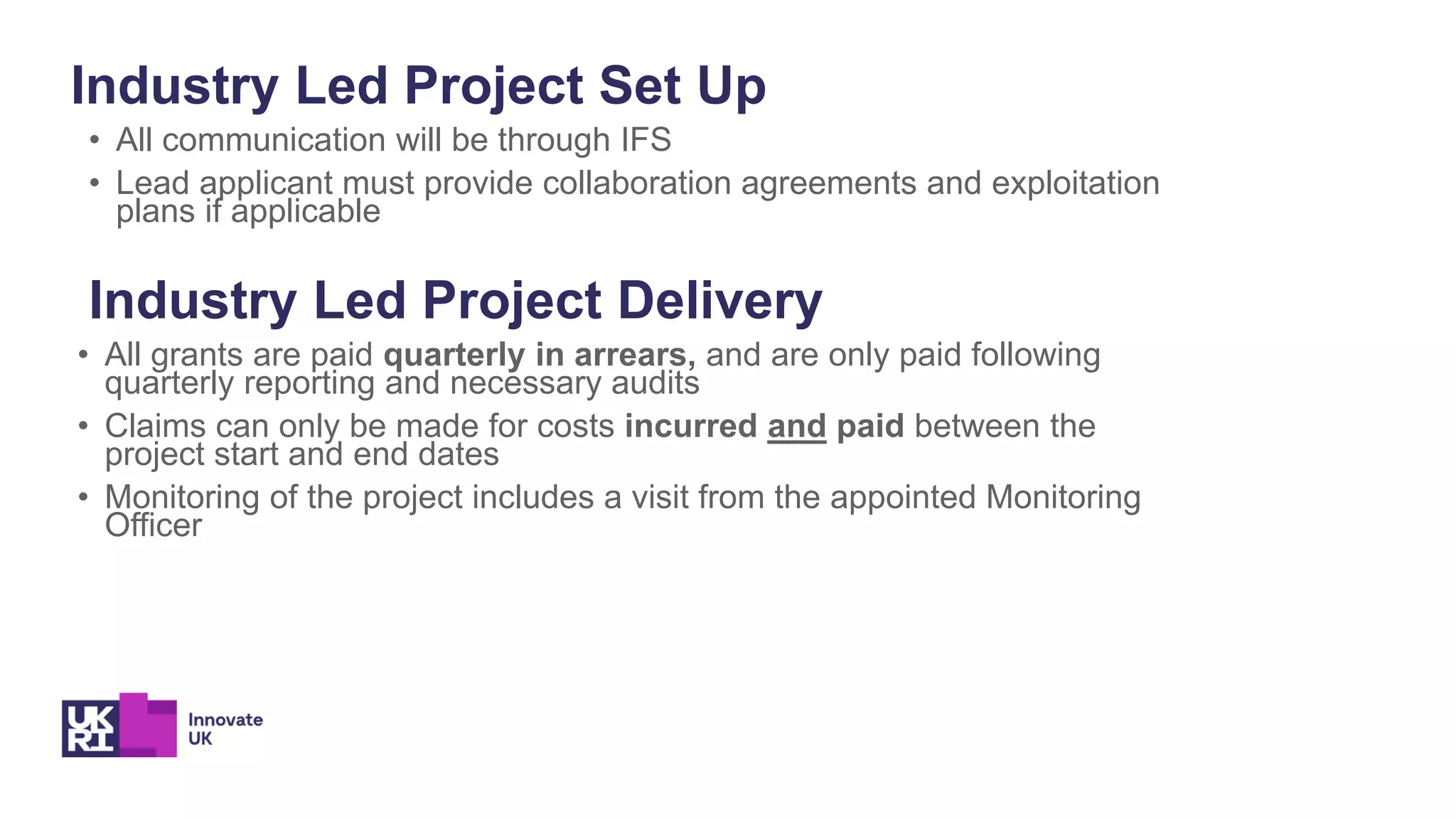 Industry Led Project Set Up
• All communication will be through IFS
• Lead applicant must provide collaboration agreements and exploitation
plans if applicable
Industry Led Project Delivery
• All grants are paid quarterly in arrears, and are only paid following
quarterly reporting and necessary audits
• Claims can only be made for costs incurred and paid between the
project start and end dates
• Monitoring of the project includes a visit from the appointed Monitoring
Officer
 