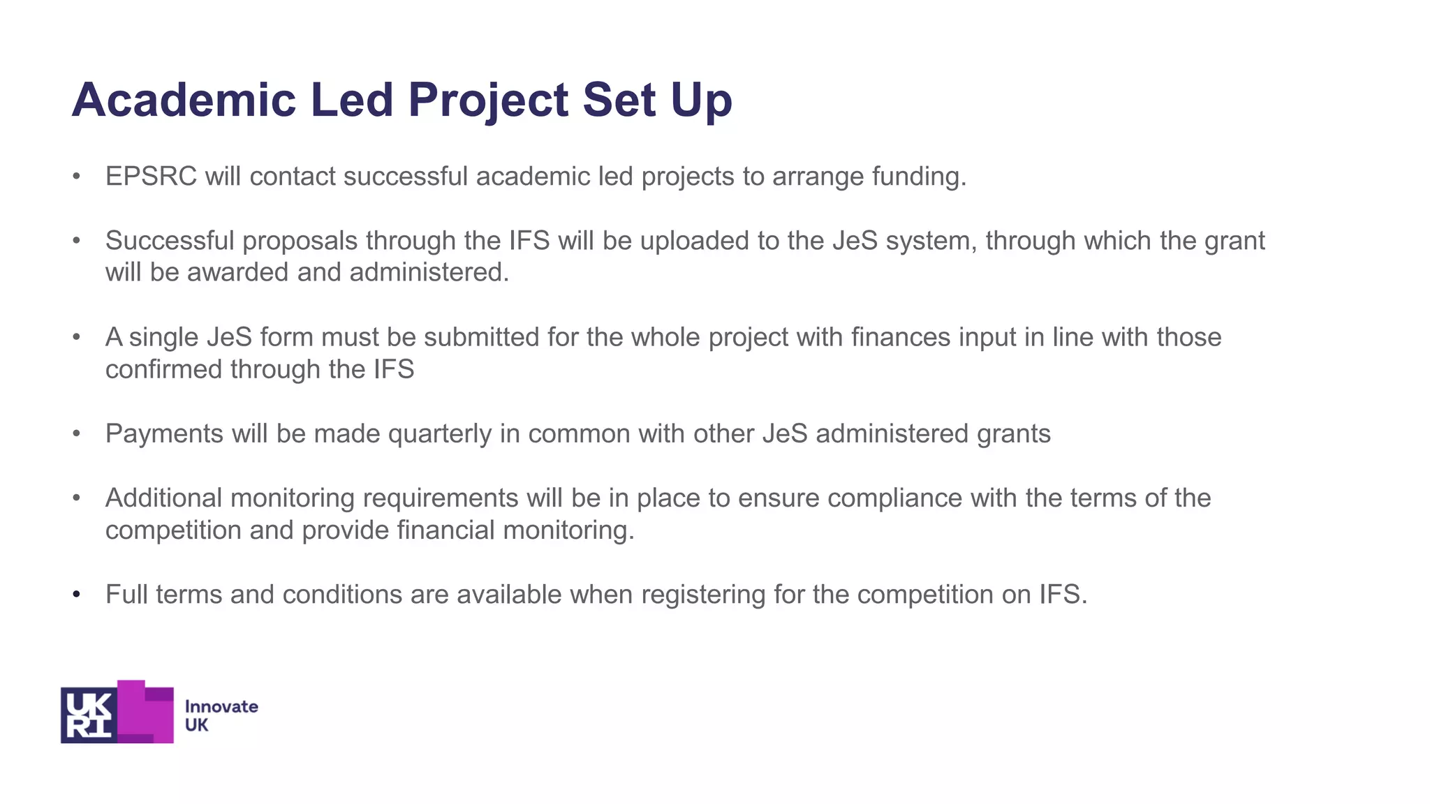 Academic Led Project Set Up
• EPSRC will contact successful academic led projects to arrange funding.
• Successful proposals through the IFS will be uploaded to the JeS system, through which the grant
will be awarded and administered.
• A single JeS form must be submitted for the whole project with finances input in line with those
confirmed through the IFS
• Payments will be made quarterly in common with other JeS administered grants
• Additional monitoring requirements will be in place to ensure compliance with the terms of the
competition and provide financial monitoring.
• Full terms and conditions are available when registering for the competition on IFS.
 