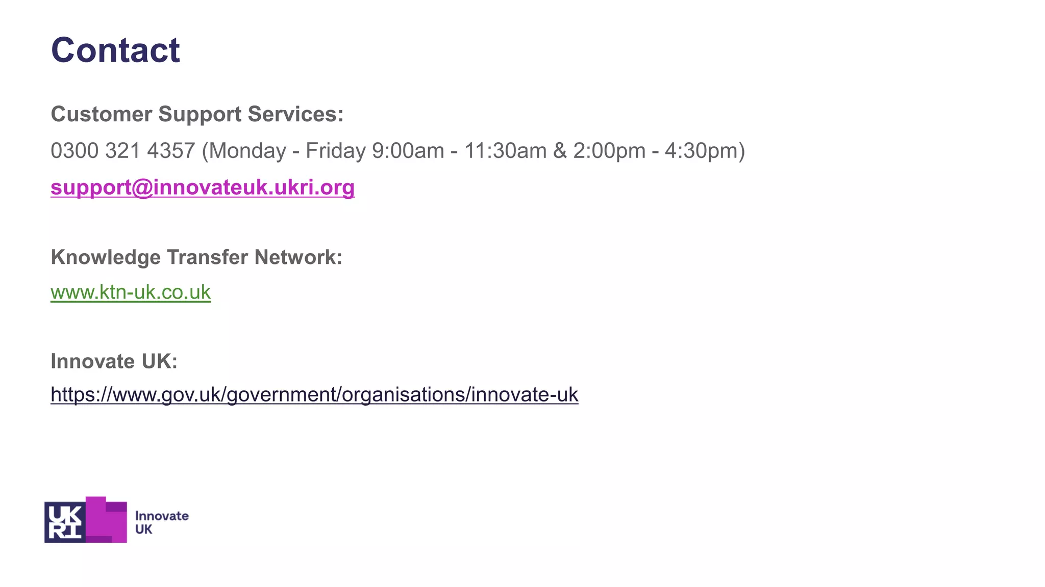Customer Support Services:
0300 321 4357 (Monday - Friday 9:00am - 11:30am & 2:00pm - 4:30pm)
support@innovateuk.ukri.org
Knowledge Transfer Network:
www.ktn-uk.co.uk
Innovate UK:
https://www.gov.uk/government/organisations/innovate-uk
Contact
 