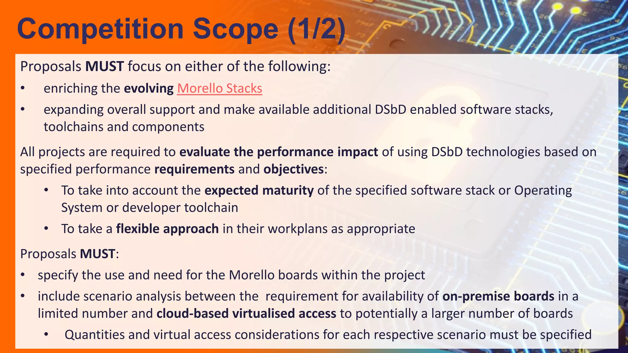 Proposals MUST focus on either of the following:
• enriching the evolving Morello Stacks
• expanding overall support and make available additional DSbD enabled software stacks,
toolchains and components
All projects are required to evaluate the performance impact of using DSbD technologies based on
specified performance requirements and objectives:
• To take into account the expected maturity of the specified software stack or Operating
System or developer toolchain
• To take a flexible approach in their workplans as appropriate
Proposals MUST:
• specify the use and need for the Morello boards within the project
• include scenario analysis between the requirement for availability of on-premise boards in a
limited number and cloud-based virtualised access to potentially a larger number of boards
• Quantities and virtual access considerations for each respective scenario must be specified
Competition Scope (1/2)
 